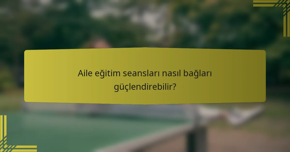 Aile eğitim seansları nasıl bağları güçlendirebilir?