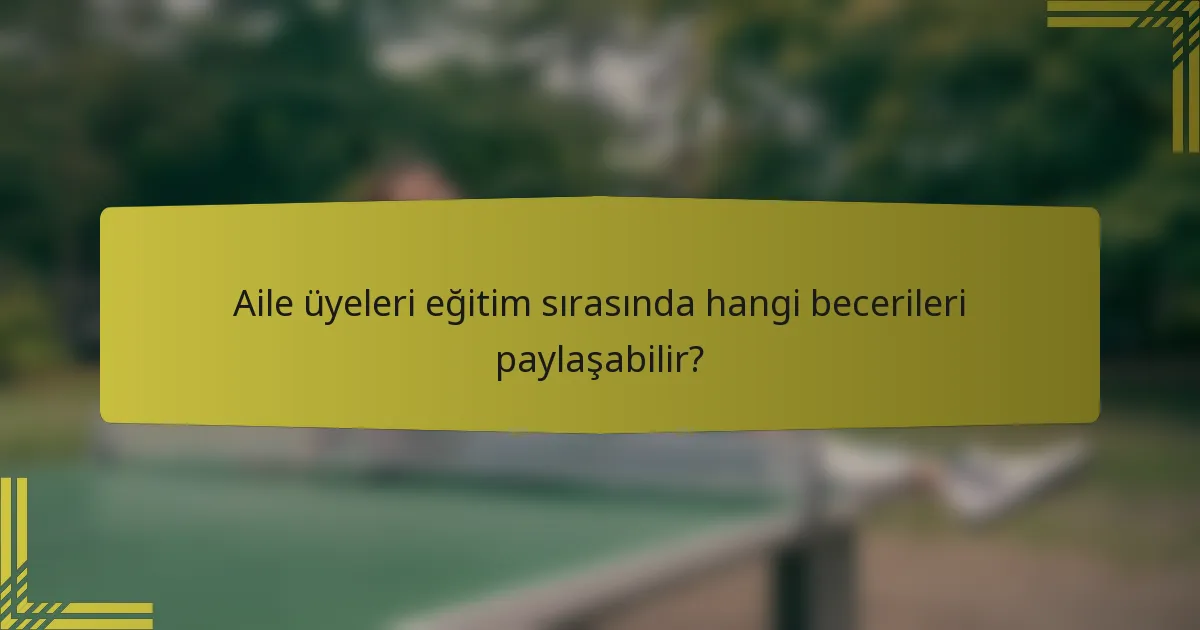 Aile üyeleri eğitim sırasında hangi becerileri paylaşabilir?