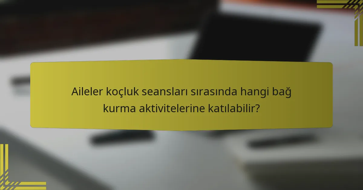 Aileler koçluk seansları sırasında hangi bağ kurma aktivitelerine katılabilir?